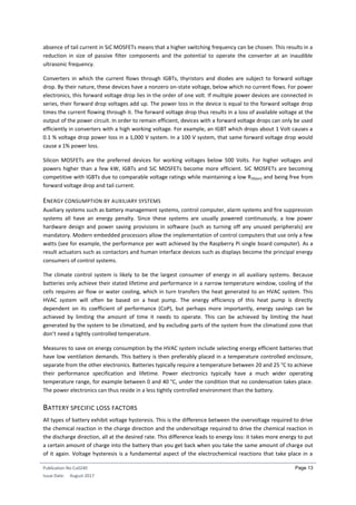 Publication No Cu0240
Issue Date: August 2017
Page 13
absence of tail current in SiC MOSFETs means that a higher switching frequency can be chosen. This results in a
reduction in size of passive filter components and the potential to operate the converter at an inaudible
ultrasonic frequency.
Converters in which the current flows through IGBTs, thyristors and diodes are subject to forward voltage
drop. By their nature, these devices have a nonzero on-state voltage, below which no current flows. For power
electronics, this forward voltage drop lies in the order of one volt. If multiple power devices are connected in
series, their forward drop voltages add up. The power loss in the device is equal to the forward voltage drop
times the current flowing through it. The forward voltage drop thus results in a loss of available voltage at the
output of the power circuit. In order to remain efficient, devices with a forward voltage drops can only be used
efficiently in converters with a high working voltage. For example, an IGBT which drops about 1 Volt causes a
0.1 % voltage drop power loss in a 1,000 V system. In a 100 V system, that same forward voltage drop would
cause a 1% power loss.
Silicon MOSFETs are the preferred devices for working voltages below 500 Volts. For higher voltages and
powers higher than a few kW, IGBTs and SiC MOSFETs become more efficient. SiC MOSFETs are becoming
competitive with IGBTs due to comparable voltage ratings while maintaining a low RDS(on) and being free from
forward voltage drop and tail current.
ENERGY CONSUMPTION BY AUXILIARY SYSTEMS
Auxiliary systems such as battery management systems, control computer, alarm systems and fire suppression
systems all have an energy penalty. Since these systems are usually powered continuously, a low power
hardware design and power saving provisions in software (such as turning off any unused peripherals) are
mandatory. Modern embedded processors allow the implementation of control computers that use only a few
watts (see for example, the performance per watt achieved by the Raspberry Pi single board computer). As a
result actuators such as contactors and human interface devices such as displays become the principal energy
consumers of control systems.
The climate control system is likely to be the largest consumer of energy in all auxiliary systems. Because
batteries only achieve their stated lifetime and performance in a narrow temperature window, cooling of the
cells requires air flow or water cooling, which in turn transfers the heat generated to an HVAC system. This
HVAC system will often be based on a heat pump. The energy efficiency of this heat pump is directly
dependent on its coefficient of performance (CoP), but perhaps more importantly, energy savings can be
achieved by limiting the amount of time it needs to operate. This can be achieved by limiting the heat
generated by the system to be climatized, and by excluding parts of the system from the climatized zone that
don’t need a tightly controlled temperature.
Measures to save on energy consumption by the HVAC system include selecting energy efficient batteries that
have low ventilation demands. This battery is then preferably placed in a temperature controlled enclosure,
separate from the other electronics. Batteries typically require a temperature between 20 and 25 °C to achieve
their performance specification and lifetime. Power electronics typically have a much wider operating
temperature range, for example between 0 and 40 °C, under the condition that no condensation takes place.
The power electronics can thus reside in a less tightly controlled environment than the battery.
BATTERY SPECIFIC LOSS FACTORS
All types of battery exhibit voltage hysteresis. This is the difference between the overvoltage required to drive
the chemical reaction in the charge direction and the undervoltage required to drive the chemical reaction in
the discharge direction, all at the desired rate. This difference leads to energy loss: it takes more energy to put
a certain amount of charge into the battery than you get back when you take the same amount of charge out
of it again. Voltage hysteresis is a fundamental aspect of the electrochemical reactions that take place in a
 