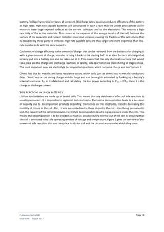 Publication No Cu0240
Issue Date: August 2017
Page 14
battery. Voltage hysteresis increases at increased (dis)charge rates, causing a reduced efficiency of the battery
at high rates. High-rate capable batteries are constructed in such a way that the anode and cathode active
materials have large exposed surfaces to the current collectors and to the electrolyte. This ensures a high
reactivity of the active materials. This comes at the expense of the energy density of the cell, because the
surface of the separator and current collectors must also increase, causing the fraction of the cell volume that
is occupied by these parts to increase. High-rate capable cells are thus larger and more expensive than low-
rate capable cells with the same capacity.
Coulombic or charge efficiency is the amount of charge that can be retrieved from the battery after charging it
with a given amount of charge, in order to bring it back to the starting SoC. In an ideal battery, all charge that
is being put into a battery can also be taken out of it. This means that the only chemical reactions that would
take place are the charge and discharge reactions. In reality, side-reactions take place during all stages of use.
The most important ones are electrolyte decomposition reactions, which consume charge and don't return it.
Ohmic loss due to metallic and ionic resistance occurs within cells, just as ohmic loss in metallic conductors
does. Ohmic loss occurs during charge and discharge and can be roughly estimated by looking up a battery’s
internal resistance Rint in its datasheet and calculating the loss power according to Ploss = I
2
Rint. Here, I is the
charge or discharge current.
SIDE REACTIONS IN LI-ION BATTERIES
Lithium ion batteries are made up of sealed cells. This means that any detrimental effect of side reactions is
usually permanent. It is impossible to replenish lost electrolyte. Electrolyte decomposition leads to a decrease
of capacity due to decomposition products depositing themselves on the electrodes, thereby decreasing the
mobility of Li ions in the cell. Also, Li ions are embedded in these deposits. Due to Li ions being permanently
lost, the capacity of the cell deteriorates. Electrolyte decomposition results in gas pressure inside the cells. This
means that decomposition is to be avoided as much as possible during normal use of the cell by ensuring that
the cell is only used in its safe operating window of voltage and temperature. Figure 2 gives an overview of the
unwanted side reactions that can take place in a Li-ion cell and the circumstances under which they occur.
 