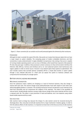 Publication No Cu0240
Issue Date: August 2017
Page 18
Figure 5 – Power converters for use outside must be well protected against the elements by their enclosures.
CYBERCRIME
Although this topic is outside the scope of this AN, a few words are in place here because cybercrime can have
a major impact on system reliability. The computing power of modern embedded electronics and their
connectivity is easily underestimated. A single embedded microprocessor chip costing a few euros is capable
of running complex operating systems such as Linux or Windows, which would have required a fully-powered
PC only a few years ago. In addition, these processors contain numerous on-chip communication interfaces like
Ethernet, USB, CAN bus, memory card interfaces and so on. Such advanced systems need maintenance and
regular updates in order to remain secure. Inclusion in any network opens these systems to cyberattacks. This
even includes systems that normally operate completely off-line: a simple data transfer or system update
through a virus infected USB drive or a flash card can expose the system to malicious software and
compromise the functionality of a storage system.
BATTERY SPECIFIC AGEING MECHANISMS
MECHANICAL DEGRADATION
Since the substances inside a battery are changing as a result of chemical reactions, they also change in
volume with each cycle. This volume change causes plates/electrodes move with respect to each other even
while being tightly packed in a container. The resulting mechanical stresses and abrasion cause materials to be
shed from electrodes and can compromise the integrity of the separator. This leads to the possibility of
internal shorts. Anode/cathode reactions causing a large volume change of the active materials will thus cause
a reduced cyclic life. This effect is most prominent in lead acid batteries, but Li-ion batteries using carbon
based anodes experienced this as well.
SIDE REACTIONS
Side reactions lead to energy loss, because the charge of a side reaction cannot be recovered during the
discharge phase. Also, many (but not all) side reactions form a major mechanism in battery ageing. In order to
limit the adverse effects of side reactions, it is important to know how to limit the occurrence of side reactions
 