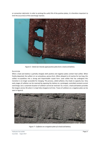 Publication No Cu0240
Issue Date: August 2017
Page 21
or connection tab/comb. In order to prolong the useful life of the positive plates, it is therefore important to
limit the occurrence of the overcharge reaction.
Figure 6 – Detail of a heavily aged positive plate from a lead acid battery.
SULFATION
When a lead acid battery is partially charged, both positive and negative plates contain lead sulfate. When
freshly deposited, the sulfate is in an amorphous, porous form. When allowed to sit inactive for too long, this
sulfate re-crystallizes into a strong and impermeable crystal form. Lead sulfate that has undergone this
transition is no longer accessible for charging. This process, called sulfation, thus leads to capacity loss. Very
early stages of sulfation can be reversed by exposing the battery to a prolonged, controlled constant-current
overcharge, but a sustained situation of sulfation cannot be reversed. As a result, a lead-acid battery provides
the longest service life when it is kept fully charged at all time. Traces of sulfation on a negative plate can be
seen in Figure 6.
Figure 7 – Sulfation on a negative plate of a lead acid battery.
 
