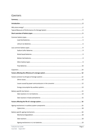 Publication No Cu0240
Issue Date: August 2017
Page ii
CONTENTS
Summary ........................................................................................................................................................ 1
Introduction.................................................................................................................................................... 2
Why store energy? .................................................................................................................................................2
Typical Measures of Performance of a Storage System .........................................................................................3
Short overview of battery types ..................................................................................................................... 5
Common battery types...........................................................................................................................................5
Lead Acid batteries...................................................................................................................................5
Lithium Ion Batteries................................................................................................................................6
Less common battery types....................................................................................................................................9
Sodium Sulfur Batteries............................................................................................................................9
Nickel based batteries..............................................................................................................................9
Molten Salt batteries................................................................................................................................9
Other battery types..................................................................................................................................9
Flow Batteries.........................................................................................................................................10
Capacitors.............................................................................................................................................................10
Factors affecting the efficiency of a storage system...................................................................................... 12
Factors common to all types of storage systems .................................................................................................12
Ohmic losses...........................................................................................................................................12
Losses caused by power semiconductors in the converter....................................................................12
Energy consumption by auxiliary systems..............................................................................................13
Battery specific loss factors ..................................................................................................................................13
Side reactions in Li-ion batteries............................................................................................................14
Side reactions in lead-acid batteries ......................................................................................................15
Factors affecting the life of a storage system................................................................................................ 16
Ageing mechanisms in auxiliary system components ..........................................................................................16
Cybercrime .............................................................................................................................................18
Battery specific ageing mechanisms.....................................................................................................................18
Mechanical degradation.........................................................................................................................18
Side reactions.........................................................................................................................................18
Ageing mechanisms in Li-ion batteries...................................................................................................19
 