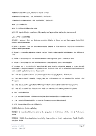 Publication No Cu0240
Issue Date: August 2017
Page 27
2018 International Fire Code, International Code Council
2018 International Building Code, International Code Council
2018 International Residential Code, International Code Council
NFPA 1-2017 Fire Code
NFPA 70-2017 National Electrical Code
NFPA 855, Standard for the Installation of Energy Storage Systems (first draft under development)
CELL LEVEL STANDARDS
IEC 60622: Secondary Cells and Batteries containing Alkaline or Other non-acid Electrolytes—Sealed NiCd
Prismatic Rechargeable Cells
IEC 60623: Secondary Cells and Batteries containing Alkaline or Other non-acid Electrolytes—Vented NiCd
Prismatic Rechargeable Cells
IEC 60896-11: Stationary Lead Acid Batteries Part 11: Vented Types—General Requirements and Methods of
Tests
IEC 60896-21: Stationary Lead Acid Batteries Part 21: Valve Regulated Types—Methods of tests
IEC 60896-22: Stationary Lead Acid Batteries Part 22: Valve Regulated Types—Requirements
IEC 62133-1 and -2 (2017) (2012): Secondary cells and batteries containing alkaline or other non-acid
electrolytes—Safety requirements for portable sealed secondary cells, and for batteries made from them, for
use in portable applications, reverse charge safety
IEEE 1184: IEEE Guide for Batteries for Uninterruptable Power Supply Systems Performance
IEEE 1361: IEEE Guide for Selection, Charging, Test, and Evaluation of Lead Acid Batteries used in Stand Alone
PV Systems
IEEE 1660: IEEE Guide for Application and Management of Stationary Batteries Used in Cycling Service
IEEE 1661: IEEE Guide for Test and Evaluation of Pb-Acid Batteries used in PV Hybrid Power Systems
UL 1642: Lithium Batteries
UL 1973: Batteries for Use in Light Electric Rail (LER) Applications and Stationary Applications
UL 1974: Evaluation for Repurposing of Batteries (first edition under development)
UL 2054: Household and Commercial Batteries
UN 3292: Batteries, Containing Sodium
IEC 62660-1: Secondary lithium-ion cells for the propulsion of electric road vehicles—Part 1: Performance
testing
IEC 62660-2 (2010): Secondary lithium-ion cells for the propulsion of electric road vehicles—Part 2: Reliability
and abuse testing
 
