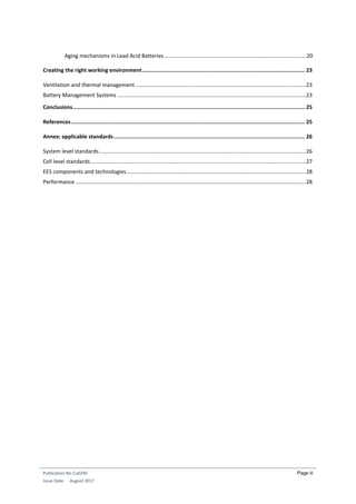 Publication No Cu0240
Issue Date: August 2017
Page iii
Aging mechanisms in Lead Acid Batteries..............................................................................................20
Creating the right working environment....................................................................................................... 23
Ventilation and thermal management .................................................................................................................23
Battery Management Systems .............................................................................................................................23
Conclusions................................................................................................................................................... 25
References.................................................................................................................................................... 25
Annex: applicable standards......................................................................................................................... 26
System level standards.........................................................................................................................................26
Cell level standards...............................................................................................................................................27
EES components and technologies.......................................................................................................................28
Performance.........................................................................................................................................................28
 