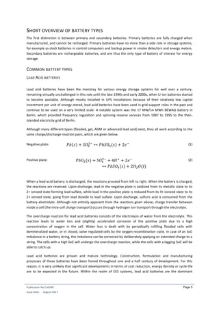 Publication No Cu0240
Issue Date: August 2017
Page 5
SHORT OVERVIEW OF BATTERY TYPES
The first distinction is between primary and secondary batteries. Primary batteries are fully charged when
manufactured, and cannot be recharged. Primary batteries have no more than a side role in storage systems,
for example as clock batteries in control computers and backup power in smoke detectors and energy meters.
Secondary batteries are rechargeable batteries, and are thus the only type of battery of interest for energy
storage.
COMMON BATTERY TYPES
LEAD ACID BATTERIES
Lead acid batteries have been the mainstay for various energy storage systems for well over a century,
remaining virtually unchallenged in this role until the late 1990s and early 2000s, when Li-ion batteries started
to become available. Although mostly installed in UPS installations because of their relatively low capital
investment per unit of energy stored, lead-acid batteries have been used in grid-support roles in the past and
continue to be used on a very limited scale. A notable system was the 17 MW/14 MWh BEWAG battery in
Berlin, which provided frequency regulation and spinning reserve services from 1987 to 1995 to the then-
islanded electricity grid of Berlin.
Although many different types (flooded, gel, AGM or advanced lead acid) exist, they all work according to the
same charge/discharge reaction pairs, which are given below.
Negative plate: 𝑃𝑏(𝑠) + 𝑆𝑂4
2−
↔ 𝑃𝑏𝑆𝑂4(𝑠) + 2𝑒− (1)
Positive plate: 𝑃𝑏𝑂2(𝑠) + 𝑆𝑂4
2−
+ 4𝐻+
+ 2𝑒−
↔ 𝑃𝑏𝑆𝑂4(𝑠) + 2𝐻2 𝑂(𝑙)
(2)
When a lead-acid battery is discharged, the reactions proceed from left to right. When the battery is charged,
the reactions are reversed. Upon discharge, lead in the negative plate is oxidized from its metallic state to its
2+ ionized state forming lead sulfate, while lead in the positive plate is reduced from its 4+ ionized state to its
2+ ionized state, going from lead dioxide to lead sulfate. Upon discharge, sulfuric acid is consumed from the
battery electrolyte. Although not entirely apparent from the reactions given above, charge transfer between
inside a cell (the intra-cell charge transport) occurs through hydrogen ion transport through the electrolyte.
The overcharge reaction for lead acid batteries consists of the electrolysis of water from the electrolyte. This
reaction leads to water loss and (slightly) accelerated corrosion of the positive plate due to a high
concentration of oxygen in the cell. Water loss is dealt with by periodically refilling flooded cells with
demineralized water, or in closed, valve regulated cells by the oxygen recombination cycle. In case of an SoC
imbalance in a battery string, the imbalance can be corrected by deliberately applying an extended charge to a
string. The cells with a high SoC will undergo the overcharge reaction, while the cells with a lagging SoC will be
able to catch up.
Lead acid batteries are proven and mature technology. Construction, formulation and manufacturing
processes of these batteries have been honed throughout one and a half century of development. For this
reason, it is very unlikely that significant developments in terms of cost reduction, energy density or cycle life
are to be expected in the future. Within the realm of EES systems, lead acid batteries are the dominant
 