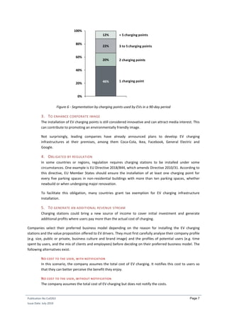 Publication No Cu0263
Issue Date: July 2019
Page 7
Figure 6 - Segmentation by charging points used by EVs in a 90-day period
3. TO ENHANCE CORPORATE IMAGE
The installation of EV charging points is still considered innovative and can attract media interest. This
can contribute to promoting an environmentally friendly image.
Not surprisingly, leading companies have already announced plans to develop EV charging
infrastructures at their premises, among them Coca-Cola, Ikea, Facebook, General Electric and
Google.
4. OBLIGATED BY REGULATION
In some countries or regions, regulation requires charging stations to be installed under some
circumstances. One example is EU Directive 2018/844, which amends Directive 2010/31. According to
this directive, EU Member States should ensure the installation of at least one charging point for
every five parking spaces in non-residential buildings with more than ten parking spaces, whether
newbuild or when undergoing major renovation.
To facilitate this obligation, many countries grant tax exemption for EV charging infrastructure
installation.
5. TO GENERATE AN ADDITIONAL REVENUE STREAM
Charging stations could bring a new source of income to cover initial investment and generate
additional profits where users pay more than the actual cost of charging.
Companies select their preferred business model depending on the reason for installing the EV charging
stations and the value proposition offered to EV drivers. They must first carefully analyse their company profile
(e.g. size, public or private, business culture and brand image) and the profiles of potential users (e.g. time
spent by users, and the mix of clients and employees) before deciding on their preferred business model. The
following alternatives exist:
NO COST TO THE USER, WITH NOTIFICATION
In this scenario, the company assumes the total cost of EV charging. It notifies this cost to users so
that they can better perceive the benefit they enjoy.
NO COST TO THE USER, WITHOUT NOTIFICATION
The company assumes the total cost of EV charging but does not notify the costs.
46%
20%
22%
12%
0%
20%
40%
60%
80%
100%
2 charging points
1 charging point
3 to 5 charging points
+ 5 charging points
 