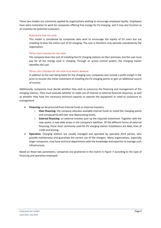 Publication No Cu0263
Issue Date: July 2019
Page 8
These two models are commonly applied by organizations wishing to encourage employee loyalty. Employees
have extra motivation to work for companies offering free energy for EV charging, and it may also function as
an incentive for potential customers.
SUBSIDIZED FOR THE USER
This model is considered by companies who wish to encourage the loyalty of EV users but are
unwilling to bear the entire cost of EV charging. The cost is therefore only partially subsidized by the
organization.
TOTAL COST COVERED BY THE USER
The company bears the cost of installing the EV charging stations on their premises, but the user must
pay for all the energy used in charging. Through an access control system, the charging station
identifies the user.
TOTAL COST COVERED BY THE USER PLUS PROFIT MARGIN
In addition to the user being liable for the charging cost, companies also include a profit margin in the
price to recover the initial investment of installing the EV charging points or gain an additional source
of income.
Additionally, companies must decide whether they wish to outsource the financing and management of the
charging stations. They must evaluate whether to make use of internal or external financial resources, as well
as whether they have the necessary technical capacity to operate the equipment or need to outsource its
management:
 Financing can be procured from internal funds or external investors;
o Own financing: the company allocates available internal funds to install the charging points
and consequently will own new depreciating assets;
o External financing: an external investor puts up the required investment. Together with the
new assets, a new debt arises in the company’s liabilities. Of the different forms of external
financing, those most commonly used for EV charging station installations are debt, lines of
credit and leasing;
 Operation. Charging stations are usually managed and operated by specialist third parties, who
provide maintenance and guarantee the correct use of the chargers. Many organizations, especially
larger companies, may have technical departments with the knowledge and expertise to manage such
infrastructure.
Based on these two parameters, companies are positioned in the matrix in Figure 7 according to the type of
financing and operation employed:
 
