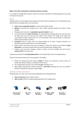 Publication No Cu0263
Issue Date: July 2019
Page 10
MULTIPLE EV CHARGING STATION INSTALLATIONS
In a multiple EV charging station project, and prior to technical calculations, the following general issues need
to be taken into account.
DESIGN
Charging stations must be designed and installed to be clearly visible to potential users. The following are key
features that any charging station must incorporate:
 Colours and a recognisable aesthetic to capture the attention of users.
 Lighting to illuminate the charging area as well as lights indicating whether the vehicle is being
charged.
 Charging points must be at an appropriate ergonomic height for users.
 It is recommended that cables and holders are integrated within charging stations for ease of use and
for drivers who may not carry their own cables in their vehicles. The length of the cable must
accommodate all type of vehicles and, if it is not retractable, there must be holders to avoid loose
cables causing accidents at stations.
 Instructions must be simple, clear and understandable by all drivers. Graphical directions are
especially useful for novice drivers or non-native speakers.
 Drivers need to know how much they are paying to charge their vehicles, and therefore pricing
information is an essential requirement at the station (except where charging is free).
 Problems may arise when charging a vehicle so drivers must feel confident that there will be
assistance 24/7 if any issues arise.
Companies can benefit from branding opportunities or even advertising to drivers at charging stations.
There are also technical features to be incorporated in the wallbox:
 Ideally, the charging point will include a display for better user interaction. An extra screen can
include advertising, resulting in an additional income source.
 The charging station operator can also offer an app to facilitate its use.
 High voltage charging points should incorporate a load limiter allowing users with less powerful
batteries to charge their vehicle at a lower voltage.
CHARGING STATION FUNCTIONALITY
Charging stations can have many functionalities depending on the following features:
 Type of connection. With or without socket.
 Type of socket. Different standards apply depending on the charging mode.
Standard CEE 7
(e.g. shuko)
SAE J1772
Yazaki
IEC 62196 - 2
Mennekes
IEC 62851 - 23&24
CHAdeMO
IEC 62196 - 3
CCS Combo
 