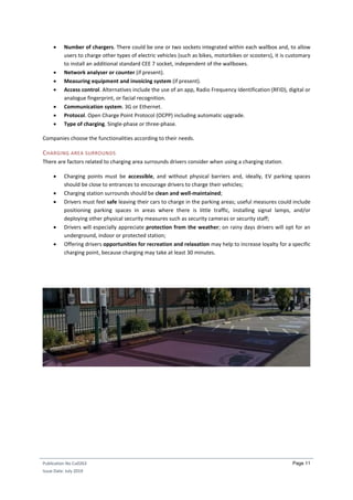 Publication No Cu0263
Issue Date: July 2019
Page 11
 Number of chargers. There could be one or two sockets integrated within each wallbox and, to allow
users to charge other types of electric vehicles (such as bikes, motorbikes or scooters), it is customary
to install an additional standard CEE 7 socket, independent of the wallboxes.
 Network analyser or counter (if present).
 Measuring equipment and invoicing system (if present).
 Access control. Alternatives include the use of an app, Radio Frequency Identification (RFID), digital or
analogue fingerprint, or facial recognition.
 Communication system. 3G or Ethernet.
 Protocol. Open Charge Point Protocol (OCPP) including automatic upgrade.
 Type of charging. Single-phase or three-phase.
Companies choose the functionalities according to their needs.
CHARGING AREA SURROUNDS
There are factors related to charging area surrounds drivers consider when using a charging station.
 Charging points must be accessible, and without physical barriers and, ideally, EV parking spaces
should be close to entrances to encourage drivers to charge their vehicles;
 Charging station surrounds should be clean and well-maintained;
 Drivers must feel safe leaving their cars to charge in the parking areas; useful measures could include
positioning parking spaces in areas where there is little traffic, installing signal lamps, and/or
deploying other physical security measures such as security cameras or security staff;
 Drivers will especially appreciate protection from the weather; on rainy days drivers will opt for an
underground, indoor or protected station;
 Offering drivers opportunities for recreation and relaxation may help to increase loyalty for a specific
charging point, because charging may take at least 30 minutes.
 