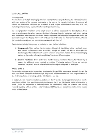 Publication No Cu0263
Issue Date: July 2019
Page 12
LOAD CALCULATION
INTRODUCTION
The installation of multiple EV charging stations is a comprehensive project affecting the entire organization,
with many sections of the company participating in the process. For example, the finance department will
oversee the investment, personnel will be looking at how project implementation will affect staff, and
marketing will be analysing opportunities for branding and positioning.
So, a charging station installation cannot simply be seen as a linear project split into distinct phases. There
must be an integrated plan where important decisions influencing the entire project are made before starting
work. Some of the main questions are: what is the total investment the company is willing to make, what is the
business model, are the charging stations only for EVs or are electric bikes and motorcycles included, what are
the intended charging times, and how many charging points will there be?
Two important technical factors must be evaluated to make the load calculation:
1) Charging mode. There are four charging modes – Modes 1, 2, 3 and 4 (see below) – and each comes
with specific characteristics (such as current, voltage and power), as well as advantages and
disadvantages. The most commonly used by European companies is mode 3. There are also charging
stations on the market offering the possibility of charging in different modes.
2) Electrical installation. It may be the case that the existing installation has insufficient capacity to
support the additional power required for multiple EV charging stations. If there are electrical
limitations, the project must be either adapted by reducing the load power or redesigned.
MODES 1 AND 2
These modes are characterized by standard sockets up to 16 A and 32 A respectively. Although they are the
most usual modes for regular residential usage, they are not recommended for EVs. Their usage could lead to
the electric installation overheating, with the risk of ignition and fire.
In Mode 1, there is no communication device between the EV and the charging point nor any load transfer
supervision. In Mode 2 the level of communication between the EV and the charging station is higher than in
Mode 1, but is still very limited. In these two modes, the load intensity is very low (in Mode 2 for security
reasons), so getting full load can take a lot of time (around 17 hours). As a result, these modes are not a viable
option for EV charging.
 