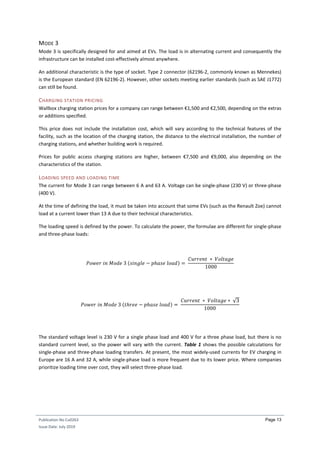Publication No Cu0263
Issue Date: July 2019
Page 13
MODE 3
Mode 3 is specifically designed for and aimed at EVs. The load is in alternating current and consequently the
infrastructure can be installed cost-effectively almost anywhere.
An additional characteristic is the type of socket. Type 2 connector (62196-2, commonly known as Mennekes)
is the European standard (EN 62196-2). However, other sockets meeting earlier standards (such as SAE J1772)
can still be found.
CHARGING STATION PRICING
Wallbox charging station prices for a company can range between €1,500 and €2,500, depending on the extras
or additions specified.
This price does not include the installation cost, which will vary according to the technical features of the
facility, such as the location of the charging station, the distance to the electrical installation, the number of
charging stations, and whether building work is required.
Prices for public access charging stations are higher, between €7,500 and €9,000, also depending on the
characteristics of the station.
LOADING SPEED AND LOADING TIME
The current for Mode 3 can range between 6 A and 63 A. Voltage can be single-phase (230 V) or three-phase
(400 V).
At the time of defining the load, it must be taken into account that some EVs (such as the Renault Zoe) cannot
load at a current lower than 13 A due to their technical characteristics.
The loading speed is defined by the power. To calculate the power, the formulae are different for single-phase
and three-phase loads:
𝑃𝑜𝑤𝑒𝑟 𝑖𝑛 𝑀𝑜𝑑𝑒 3 (𝑠𝑖𝑛𝑔𝑙𝑒 − 𝑝ℎ𝑎𝑠𝑒 𝑙𝑜𝑎𝑑) =
𝐶𝑢𝑟𝑟𝑒𝑛𝑡 ∗ 𝑉𝑜𝑙𝑡𝑎𝑔𝑒
1000
𝑃𝑜𝑤𝑒𝑟 𝑖𝑛 𝑀𝑜𝑑𝑒 3 (𝑡ℎ𝑟𝑒𝑒 − 𝑝ℎ𝑎𝑠𝑒 𝑙𝑜𝑎𝑑) =
𝐶𝑢𝑟𝑟𝑒𝑛𝑡 ∗ 𝑉𝑜𝑙𝑡𝑎𝑔𝑒 ∗ √3
1000
The standard voltage level is 230 V for a single phase load and 400 V for a three phase load, but there is no
standard current level, so the power will vary with the current. Table 1 shows the possible calculations for
single-phase and three-phase loading transfers. At present, the most widely-used currents for EV charging in
Europe are 16 A and 32 A, while single-phase load is more frequent due to its lower price. Where companies
prioritize loading time over cost, they will select three-phase load.
 