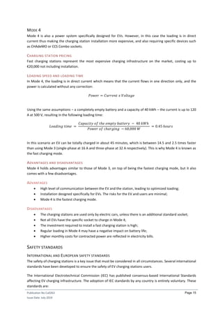 Publication No Cu0263
Issue Date: July 2019
Page 15
MODE 4
Mode 4 is also a power system specifically designed for EVs. However, in this case the loading is in direct
current thus making the charging station installation more expensive, and also requiring specific devices such
as CHAdeMO or CCS Combo sockets.
CHARGING STATION PRICING
Fast charging stations represent the most expensive charging infrastructure on the market, costing up to
€20,000 not including installation.
LOADING SPEED AND LOADING TIME
In Mode 4, the loading is in direct current which means that the current flows in one direction only, and the
power is calculated without any correction:
𝑃𝑜𝑤𝑒𝑟 = 𝐶𝑢𝑟𝑟𝑒𝑛𝑡 𝑥 𝑉𝑜𝑙𝑡𝑎𝑔𝑒
Using the same assumptions – a completely empty battery and a capacity of 40 kWh – the current is up to 120
A at 500 V, resulting in the following loading time:
𝐿𝑜𝑎𝑑𝑖𝑛𝑔 𝑡𝑖𝑚𝑒 =
𝐶𝑎𝑝𝑎𝑐𝑖𝑡𝑦 𝑜𝑓 𝑡ℎ𝑒 𝑒𝑚𝑝𝑡𝑦 𝑏𝑎𝑡𝑡𝑒𝑟𝑦 − 40 𝑘𝑊ℎ
𝑃𝑜𝑤𝑒𝑟 𝑜𝑓 𝑐ℎ𝑎𝑟𝑔𝑖𝑛𝑔 − 60,000 𝑊
= 0.45 ℎ𝑜𝑢𝑟𝑠
In this scenario an EV can be totally charged in about 45 minutes, which is between 14.5 and 2.5 times faster
than using Mode 3 (single-phase at 16 A and three-phase at 32 A respectively). This is why Mode 4 is known as
the fast charging mode.
ADVANTAGES AND DISADVANTAGES
Mode 4 holds advantages similar to those of Mode 3, on top of being the fastest charging mode, but it also
comes with a few disadvantages.
ADVANTAGES
 High level of communication between the EV and the station, leading to optimized loading;
 Installation designed specifically for EVs. The risks for the EV and users are minimal;
 Mode 4 is the fastest charging mode.
DISADVANTAGES
 The charging stations are used only by electric cars, unless there is an additional standard socket;
 Not all EVs have the specific socket to charge in Mode 4;
 The investment required to install a fast charging station is high;
 Regular loading in Mode 4 may have a negative impact on battery life;
 Higher monthly costs for contracted power are reflected in electricity bills.
SAFETY STANDARDS
INTERNATIONAL AND EUROPEAN SAFETY STANDARDS
The safety of charging stations is a key issue that must be considered in all circumstances. Several international
standards have been developed to ensure the safety of EV charging stations users.
The International Electrotechnical Commission (IEC) has published consensus-based International Standards
affecting EV charging infrastructure. The adoption of IEC standards by any country is entirely voluntary. These
standards are:
 