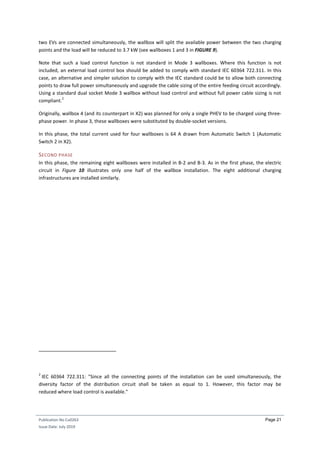 Publication No Cu0263
Issue Date: July 2019
Page 21
two EVs are connected simultaneously, the wallbox will split the available power between the two charging
points and the load will be reduced to 3.7 kW (see wallboxes 1 and 3 in FIGURE 9).
Note that such a load control function is not standard in Mode 3 wallboxes. Where this function is not
included, an external load control box should be added to comply with standard IEC 60364 722.311. In this
case, an alternative and simpler solution to comply with the IEC standard could be to allow both connecting
points to draw full power simultaneously and upgrade the cable sizing of the entire feeding circuit accordingly.
Using a standard dual socket Mode 3 wallbox without load control and without full power cable sizing is not
compliant.
2
Originally, wallbox 4 (and its counterpart in X2) was planned for only a single PHEV to be charged using three-
phase power. In phase 3, these wallboxes were substituted by double-socket versions.
In this phase, the total current used for four wallboxes is 64 A drawn from Automatic Switch 1 (Automatic
Switch 2 in X2).
SECOND PHASE
In this phase, the remaining eight wallboxes were installed in B-2 and B-3. As in the first phase, the electric
circuit in Figure 10 illustrates only one half of the wallbox installation. The eight additional charging
infrastructures are installed similarly.
2
IEC 60364 722.311: "Since all the connecting points of the installation can be used simultaneously, the
diversity factor of the distribution circuit shall be taken as equal to 1. However, this factor may be
reduced where load control is available."
 