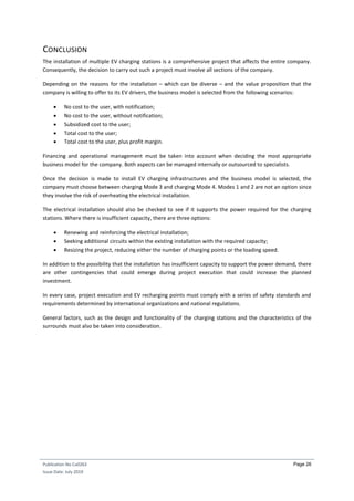 Publication No Cu0263
Issue Date: July 2019
Page 26
CONCLUSION
The installation of multiple EV charging stations is a comprehensive project that affects the entire company.
Consequently, the decision to carry out such a project must involve all sections of the company.
Depending on the reasons for the installation – which can be diverse – and the value proposition that the
company is willing to offer to its EV drivers, the business model is selected from the following scenarios:
 No cost to the user, with notification;
 No cost to the user, without notification;
 Subsidized cost to the user;
 Total cost to the user;
 Total cost to the user, plus profit margin.
Financing and operational management must be taken into account when deciding the most appropriate
business model for the company. Both aspects can be managed internally or outsourced to specialists.
Once the decision is made to install EV charging infrastructures and the business model is selected, the
company must choose between charging Mode 3 and charging Mode 4. Modes 1 and 2 are not an option since
they involve the risk of overheating the electrical installation.
The electrical installation should also be checked to see if it supports the power required for the charging
stations. Where there is insufficient capacity, there are three options:
 Renewing and reinforcing the electrical installation;
 Seeking additional circuits within the existing installation with the required capacity;
 Resizing the project, reducing either the number of charging points or the loading speed.
In addition to the possibility that the installation has insufficient capacity to support the power demand, there
are other contingencies that could emerge during project execution that could increase the planned
investment.
In every case, project execution and EV recharging points must comply with a series of safety standards and
requirements determined by international organizations and national regulations.
General factors, such as the design and functionality of the charging stations and the characteristics of the
surrounds must also be taken into consideration.
 