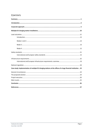 Publication No Cu0263
Issue Date: July 2019
Page ii
CONTENTS
Summary ........................................................................................................................................................ 1
Introduction.................................................................................................................................................... 2
Corporate approach........................................................................................................................................ 5
Multiple EV charging station installations..................................................................................................... 10
Load calculation....................................................................................................................................................12
Introduction............................................................................................................................................12
Modes 1 and 2........................................................................................................................................12
Mode 3 ...................................................................................................................................................13
Mode 4 ...................................................................................................................................................15
Safety standards ...................................................................................................................................................15
International and European safety standards........................................................................................15
Infrastructure requirements.................................................................................................................................16
International and European infrastructure requirements: overview.....................................................16
National regulation...............................................................................................................................................18
Case study: implementation of multiple EV charging stations at the offices of a large financial institution .. 19
General circumstances .........................................................................................................................................19
The proposed solution..........................................................................................................................................19
Project execution..................................................................................................................................................20
Main results..........................................................................................................................................................24
Conclusion .................................................................................................................................................... 26
References.................................................................................................................................................... 27
 