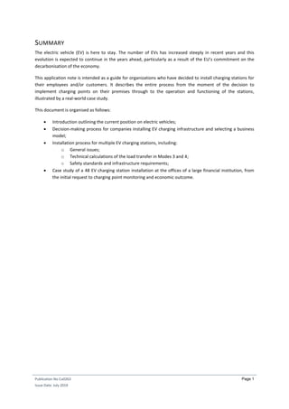 Publication No Cu0263
Issue Date: July 2019
Page 1
SUMMARY
The electric vehicle (EV) is here to stay. The number of EVs has increased steeply in recent years and this
evolution is expected to continue in the years ahead, particularly as a result of the EU’s commitment on the
decarbonisation of the economy.
This application note is intended as a guide for organizations who have decided to install charging stations for
their employees and/or customers. It describes the entire process from the moment of the decision to
implement charging points on their premises through to the operation and functioning of the stations,
illustrated by a real-world case study.
This document is organised as follows:
 Introduction outlining the current position on electric vehicles;
 Decision-making process for companies installing EV charging infrastructure and selecting a business
model;
 Installation process for multiple EV charging stations, including:
o General issues;
o Technical calculations of the load transfer in Modes 3 and 4;
o Safety standards and infrastructure requirements;
 Case study of a 48 EV charging station installation at the offices of a large financial institution, from
the initial request to charging point monitoring and economic outcome.
 