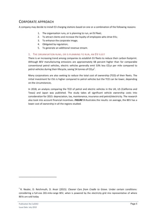 Publication No Cu0263
Issue Date: July 2019
Page 5
CORPORATE APPROACH
A company may decide to install EV charging stations based on one or a combination of the following reasons:
1. The organisation runs, or is planning to run, an EV fleet;
2. To attract clients and increase the loyalty of employees who drive EVs;
3. To enhance the corporate image;
4. Obligated by regulation;
5. To generate an additional revenue stream.
1. THE ORGANISATION RUNS, OR IS PLANNING TO RUN, AN EV FLEET
There is an increasing trend among companies to establish EV fleets to reduce their carbon footprint.
Although BEV manufacturing emissions are approximately 68 percent higher than for comparable
conventional petrol vehicles, electric vehicles generally emit 53% less CO2e per mile compared to
petrol vehicles during their lifecycle, saving 54 tonnes of CO2e
1
.
Many corporations are also seeking to reduce the total cost of ownership (TCO) of their fleets. The
initial investment for EVs is higher compared to petrol vehicles but the TCO can be lower, depending
on the circumstances.
In 2018, an analysis comparing the TCO of petrol and electric vehicles in the UK, US (California and
Texas) and Japan was published. The study takes all significant vehicle ownership costs into
consideration for 2015: depreciation, tax, maintenance, insurance and petrol/electricity. The research
also took into account financial incentives. FIGURE 5 illustrates the results: on average, the BEV has a
lower cost of ownership in all the regions studied.
1
R. Nealer, D. Reichmuth, D. Anair (2015). Cleaner Cars from Cradle to Grave. Under certain conditions:
considering a full-size 265-mile-range BEV, when is powered by the electricity grid mix representative of where
BEVs are sold today
 