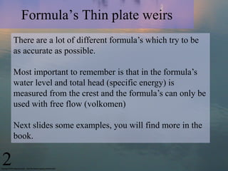 Formula’s Thin plate weirs
There are a lot of different formula’s which try to be
as accurate as possible.
Most important to remember is that in the formula’s
water level and total head (specific energy) is
measured from the crest and the formula’s can only be
used with free flow (volkomen)
Next slides some examples, you will find more in the
book.
2
 