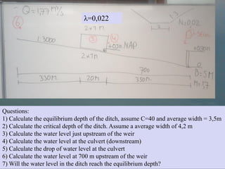 Questions:
1) Calculate the equilibrium depth of the ditch, assume C=40 and average width = 3,5m
2) Calculate the critical depth of the ditch. Assume a average width of 4,2 m
3) Calculate the water level just upstream of the weir
4) Calculate the water level at the culvert (downstream)
5) Calculate the drop of water level at the culvert
6) Calculate the water level at 700 m upstream of the weir
7) Will the water level in the ditch reach the equilibrium depth?
λ=0,022
 