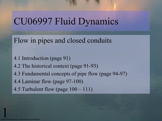CU06997 Fluid Dynamics
    Flow in pipes and closed conduits

    4.1 Introduction (page 91)
    4.2 The historical context (page 91-93)
    4.3 Fundamental concepts of pipe flow (page 94-97)
    4.4 Laminar flow (page 97-100)
    4.5 Turbulent flow (page 100 – 111)



1
 
