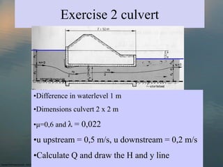 Exercise 2 culvert




•Difference in waterlevel 1 m
•Dimensions culvert 2 x 2 m

•μ=0,6 and λ = 0,022

•u upstream = 0,5 m/s, u downstream = 0,2 m/s
•Calculate Q and draw the H and y line
 