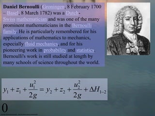 Daniel Bernoulli (Groningen, 8 February 1700
– Basel, 8 March 1782) was a Dutch-
Swiss mathematician and was one of the many
prominent mathematicians in the Bernoulli
family. He is particularly remembered for his
applications of mathematics to mechanics,
especially fluid mechanics, and for his
pioneering work in probability and statistics.
Bernoulli's work is still studied at length by
many schools of science throughout the world.


              2                    2
          u               u
y1  z1      y 2  z2 
              1
                              H12
                                   2
          2g              2g
0
 