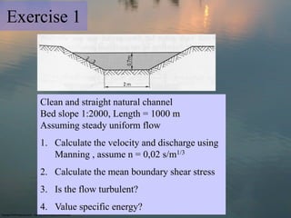 Exercise 1
Clean and straight natural channel
Bed slope 1:2000, Length = 1000 m
Assuming steady uniform flow
1. Calculate the velocity and discharge using
Manning , assume n = 0,02 s/m1/3
2. Calculate the mean boundary shear stress
3. Is the flow turbulent?
4. Value specific energy?
 