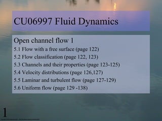 CU06997 Fluid Dynamics
    Open channel flow 1
    5.1 Flow with a free surface (page 122)
    5.2 Flow classification (page 122, 123)
    5.3 Channels and their properties (page 123-125)
    5.4 Velocity distributions (page 126,127)
    5.5 Laminar and turbulent flow (page 127-129)
    5.6 Uniform flow (page 129 -138)




1
 