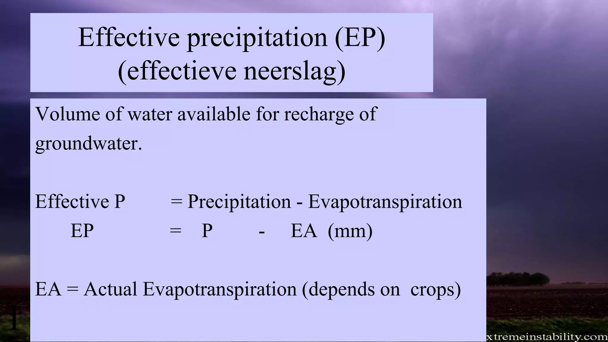 Effective precipitation (EP)
(effectieve neerslag)
Volume of water available for recharge of
groundwater.
Effective P = Precipitation - Evapotranspiration
EP = P - EA (mm)
EA = Actual Evapotranspiration (depends on crops)
1
 