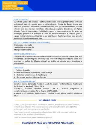 2
PERFIL DO EGRESSO:
O perfil do egresso do curso de Fisioterapia idealizado pela IES proporciona a formação
profissional que, de acordo com as determinações legais do Curso, tenha uma
formação generalista e humanista, com habilidades para agir de maneira ética, crítica e
reflexiva com base no rigor científico e intelectual, o programa de extensão em Ação e
Difusão Cultural desenvolverá habilidades como o desenvolvimento de ações de
prevenção, promoção e proteção à saúde no âmbito individual e coletivo, junto a
equipe multiprofissional, utilizando-se de abordagens fisioterapêuticas para atender
ao sistema de saúde vigente no país.
SOFT SKILLS (COMPETÊNCIAS SOCIOEMOCIONAIS):
Criatividade e inovação
Flexibilidade e adaptação
Inteligência Emocional
OBJETIVOS DE APRENDIZAGEM:
O objetivo do programa de extensão em Difusão Cultural do curso de Fisioterapia, está
relacionado a disseminação e articulação de conhecimentos adquiridos no curso para
promover as ações de difusão cultural no âmbito da ciência, arte, tecnologia e
humanidades.
CONTEÚDOS:
I - Políticas de saúde;
II - Determinantes do processo de saúde-doença;
III - História e fundamentos da fisioterapia;
IV - Recursos e técnicas fisioterapêuticas.
INDICAÇÕES BIBLIOGRÁFICAS:
Carvalho, Valéria Conceição Passos de ...[et al.], (orgs.) Fundamentos da fisioterapia.
Rio de Janeiro: MedBook Editora, 2014.
MACHADO, Marcella Gabrielle Mendes ...[et al.]. Práticas integrativas e
complementares em saúde. Porto Alegre: SAGAH, 2021.
ALMEIDA FILHO, Naomar. Saúde coletiva : teoria e prática. Rio de Janeiro : MedBook,
2014.
RELATÓRIO FINAL:
Aluno e Aluna, após realizar suas atividades de extensão, é necessário que você o formalize,
enviando esse Relatório Final para ser avaliado junto ao seu Ambiente Virtual (AVA) e
também para você poder comprovar sua atuação.
Para o preenchimento, busque as anotações junto ao TEMPLATE PCDA para auxiliar na
apresentação das atividades desenvolvidas.
Todos os campos são de preenchimento obrigatório!
DESCRIÇÃO DA AÇÃO COM RESULTADOS ALCANÇADOS
 