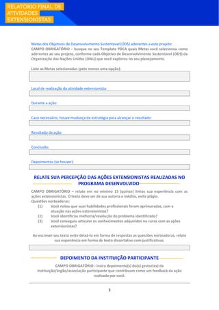 3
Metas dos Objetivos de Desenvolvimento Sustentável (ODS) aderentes a este projeto:
CAMPO OBRIGATÓRIO – busque no seu Template PDCA quais Metas você selecionou como
aderentes ao seu projeto, conforme cada Objetivo de Desenvolvimento Sustentável (ODS) da
Organização das Nações Unidas (ONU) que você explorou no seu planejamento.
Liste as Metas selecionadas (pelo menos uma opção):
Local de realização da atividade extensionista:
Durante a ação:
Caso necessário, houve mudança de estratégia para alcançar o resultado:
Resultado da ação:
Conclusão:
Depoimentos (se houver):
RELATE SUA PERCEPÇÃO DAS AÇÕES EXTENSIONISTAS REALIZADAS NO
PROGRAMA DESENVOLVIDO:
CAMPO OBRIGATÓRIO – relate em no mínimo 15 (quinze) linhas sua experiência com as
ações extensionistas. O texto deve ser de sua autoria e inédito, evite plágio.
Questões norteadoras:
(1) Você notou que suas habilidades profissionais foram aprimoradas, com a
atuação nas ações extensionistas?
(2) Você identificou melhoria/resolução do problema identificado?
(3) Você conseguiu articular os conhecimentos adquiridos no curso com as ações
extensionistas?
Ao escrever seu texto evite deixá-lo em forma de respostas as questões norteadoras, relate
sua experiência em forma de texto dissertativo com justificativas.
DEPOIMENTO DA INSTITUIÇÃO PARTICIPANTE
CAMPO OBRIGATÓRIO - insira depoimento(s) do(s) gestor(es) da
instituição/órgão/associação participante que contribuam como um feedback da ação
realizada por você.
 