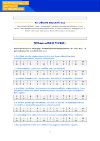 4
REFERÊNCIAS BIBLIOGRÁFICAS
CAMPO OBRIGATÓRIO – Siga a normas ABNT, para isso consulte sua Biblioteca Virtual;
Utilize como referências bibliográficas as indicações do Campo: Indicações Bibliográficas e as
demais referências utilizadas no desenvolvimento do seu projeto.
AUTOAVALIAÇÃO DA ATIVIDADE:
Realize a sua avaliação em relação à atividade desenvolvida considerando uma escala de 0 a 10
para cada pergunta, assinalando com um X:
1. A atividade permitiu o desenvolvimento do projeto de extensão articulando as
competências e conteúdos propostos junto ao Curso?
0 1 2 3 4 5 6 7 8 9 10
() () () () () () () () () () ()
2. A atividade possui carga horária suficiente para a sua realização?
0 1 2 3 4 5 6 7 8 9 10
() () () () () () () () () () ()
3. A atividade é relevante para a sua formação e articulação de competências e conteúdos?
0 1 2 3 4 5 6 7 8 9 10
() () () () () () () () () () ()
4. A atividade contribui para o cumprimento dos objetivos definidos pela Instituição de Ensino
(IES) e Curso, observando o Plano de Desenvolvimento Institucional e Projeto Pedagógico de
Curso vigentes?
0 1 2 3 4 5 6 7 8 9 10
() () () () () () () () () () ()
5. A atividade contribui para a melhoria da sociedade por meio dos resultados demonstrados
no relatório ou pelos relatos apresentados pelos envolvidos?
0 1 2 3 4 5 6 7 8 9 10
() () () () () () () () () () ()
6. A atividade permite o desenvolvimento de ações junto à Iniciação Científica e ao Ensino?
0 1 2 3 4 5 6 7 8 9 10
() () () () () () () () () () ()
7. Caso queira contribuir com maior detalhamento, traga seu depoimento/ sugestão.
 