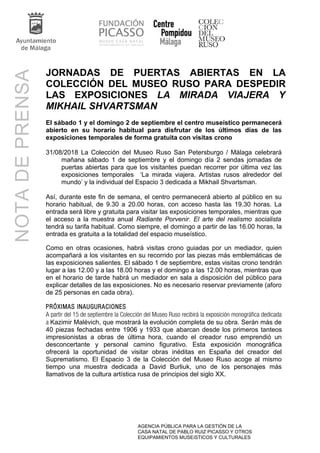 AGENCIA PÚBLICA PARA LA GESTIÓN DE LA
CASA NATAL DE PABLO RUIZ PICASSO Y OTROS
EQUIPAMIENTOS MUSEíSTICOS Y CULTURALES
NOTADEPRENSA
JORNADAS DE PUERTAS ABIERTAS EN LA
COLECCIÓN DEL MUSEO RUSO PARA DESPEDIR
LAS EXPOSICIONES LA MIRADA VIAJERA Y
MIKHAIL SHVARTSMAN
El sábado 1 y el domingo 2 de septiembre el centro museístico permanecerá
abierto en su horario habitual para disfrutar de los últimos días de las
exposiciones temporales de forma gratuita con visitas crono
31/08/2018 La Colección del Museo Ruso San Petersburgo / Málaga celebrará
mañana sábado 1 de septiembre y el domingo día 2 sendas jornadas de
puertas abiertas para que los visitantes puedan recorrer por última vez las
exposiciones temporales ‘La mirada viajera. Artistas rusos alrededor del
mundo’ y la individual del Espacio 3 dedicada a Mikhail Shvartsman.
Así, durante este fin de semana, el centro permanecerá abierto al público en su
horario habitual, de 9.30 a 20.00 horas, con acceso hasta las 19.30 horas. La
entrada será libre y gratuita para visitar las exposiciones temporales, mientras que
el acceso a la muestra anual Radiante Porvenir. El arte del realismo socialista
tendrá su tarifa habitual. Como siempre, el domingo a partir de las 16.00 horas, la
entrada es gratuita a la totalidad del espacio museístico.
Como en otras ocasiones, habrá visitas crono guiadas por un mediador, quien
acompañará a los visitantes en su recorrido por las piezas más emblemáticas de
las exposiciones salientes. El sábado 1 de septiembre, estas visitas crono tendrán
lugar a las 12.00 y a las 18.00 horas y el domingo a las 12.00 horas, mientras que
en el horario de tarde habrá un mediador en sala a disposición del público para
explicar detalles de las exposiciones. No es necesario reservar previamente (aforo
de 25 personas en cada obra).
PRÓXIMAS INAUGURACIONES
A partir del 15 de septiembre la Colección del Museo Ruso recibirá la exposición monográfica dedicada
a Kazimir Malévich, que mostrará la evolución completa de su obra. Serán más de
40 piezas fechadas entre 1906 y 1933 que abarcan desde los primeros tanteos
impresionistas a obras de última hora, cuando el creador ruso emprendió un
desconcertante y personal camino figurativo. Esta exposición monográfica
ofrecerá la oportunidad de visitar obras inéditas en España del creador del
Suprematismo. El Espacio 3 de la Colección del Museo Ruso acoge al mismo
tiempo una muestra dedicada a David Burliuk, uno de los personajes más
llamativos de la cultura artística rusa de principios del siglo XX.
 