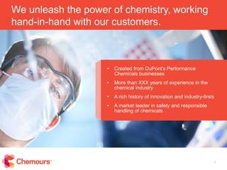 1
We unleash the power of chemistry, working
hand-in-hand with our customers.
• Created from DuPont’s Performance
Chemicals businesses
• More than XXX years of experience in the
chemical industry
• A rich history of innovation and industry-firsts
• A market leader in safety and responsible
handling of chemicals
 