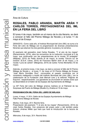 comunicaciónyprensamunicipal
Área de Cultura
ROSALES, PABLO ARANDA, MARTÍN ARÁN Y
CARLOS TORRES, PROTAGONISTAS DEL IML
EN LA FERIA DEL LIBRO
El lunes 4 de mayo, también en el marco de la cita literaria, se dará
a conocer el fallo del Premio Málaga de Novela y el lunes 11 de
mayo el de Ensayo
29/04/2015.- Como cada año, el Instituto Municipal del Libro (IML) se suma a la
Feria del Libro de Málaga con la programación de diversas presentaciones
literarias que abarcan los dos grandes géneros: la poesía y la narrativa.
El poemario del granadino José Carlos Rosales, “Y el aire de los mapas”
(Renacimiento, 2014), abre los encuentros de la institución municipal el 5 de
mayo, que continuarán con las presentaciones de la novela “El protegido”
(Malpaso, 2015) de Pablo Aranda (6 de mayo), la novela “Oscura luz de
octubre” (E.D.A. Libros, 2015) de Francisco Martín Arán (9 de mayo), y la
novela “Luna de carbón” (Márgenes, 2014) de Carlos Torres Montañés (10 de
mayo).
Además, el próximo lunes, 4 de mayo, se dará a conocer el fallo del IX Premio
Málaga de Novela y el lunes 11 de mayo el VII Premio Málaga de Ensayo
“José María González Ruiz”, convocados el pasado noviembre por el
consistorio malagueño a través del Instituto Municipal del Libro (IML), con la
colaboración de la Fundación José Manuel Lara y la editorial “Páginas de
Espuma”, respectivamente. Los ganadores se anunciarán en sendos actos que
se desarrollará en el Salón de los Espejos del Ayuntamiento de Málaga.
La 45ª Feria del Libro de Málaga arranca mañana en el Palmeral de las
Sorpresas del Puerto de Málaga (Muelle 2) y finaliza el 10 de mayo.
PROGRAMACIÓN IML FERIA DEL LIBRO DE MÁLAGA
Lunes, 4 mayo, 11:30 h. Salón de los Espejos Ayuntamiento de Málaga
Fallo Premio Málaga de Novela
Martes, 5 de mayo, 19 h. Recinto feria.
Presentación del poemario “Y el aire de los mapas” (Renacimiento, 2014) de
José Carlos Rosales. Con presencia del propio autor y del también poeta
Antonio Jiménez Millán que hará que hará la introducción de la lectura de
Rosales.
Miércoles, 6 de mayo, 20 h. Recinto feria.
www.malaga.eu +34 9519 26005 prensa@malaga.eu 1
 