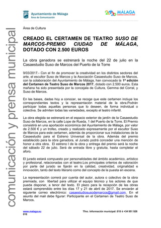 comunicaciónyprensamunicipal
Área de Cultura
CREADO EL CERTAMEN DE TEATRO SUSO DE
MARCOS-PREMIO CIUDAD DE MÁLAGA,
DOTADO CON 2.500 EUROS
La obra ganadora se estrenará la noche del 22 de julio en la
Casaestudio Suso de Marcos del Puerto de la Torre
9/03/2017.- Con el fin de promover la creatividad en los distintos sectores del
arte, el escultor Suso de Marcos y la Asociación Casaestudio Suso de Marcos,
con la colaboración del Ayuntamiento de Málaga, han convocado la 1ª edición
del Certamen de Teatro Suso de Marcos 2017, dotado con 2.500 euros. Esta
mañana ha sido presentada por la concejala de Cultura, Gemma del Corral, y
Suso de Marcos.
En las bases, dadas hoy a conocer, se recoge que este certamen incluye los
correspondientes textos y la representación material de la obra.Podrán
participar todas aquellas personas que lo deseen, de forma individual o
colectiva. Se admiten todas las variedades, excepto el teatro infantil.
La obra elegida se estrenará en el espacio exterior de jardín de la Casaestudio
Suso de Marcos, en la calle Lope de Rueda, 1 del Puerto de la Torre. El Premio
consistirá en una aportación económica del Ayuntamiento de Málaga, por valor
de 2.500 € y un trofeo, creado y realizado expresamente por el escultor Suso
de Marcos para este certamen, además de proporcionar sus instalaciones de la
Casaestudio para el Estreno Universal de la obra. Además del premio
establecido para la obra ganadora, el Jurado podrá conceder una mención de
honor a otra obra. El estreno l de la obra y entrega del premio será la noche
del sábado 22 de julio. Será de entrada libre y gratuita, hasta completar el
aforo.
El jurado estará compuesto por personalidades del ámbito académico, artístico
y profesional, relacionadas con el teatro.Los principales criterios de valoración
por parte del jurado se fijarán en la calidad, creatividad, originalidad e
innovación, tanto del texto literario como del concepto de la puesta en escena.
La representación correrá por cuenta del autor, autora o colectivo de la obra
premiada, con libertad para utilizar el equipo técnico y los actores de que
pueda disponer, a tenor del texto. El plazo para la recepción de las obras
estará comprendido entre los días 17 y 21 de abril de 2017. Se enviarán al
siguiente correo electrónico: casaestudiosusodemarcos@gmail.com. En el
asunto del mail debe figurar: Participante en el Certamen de Teatro Suso de
Marcos.
www.malaga.eu Tfno. Información municipal: 010 ó +34 951 926
010
 