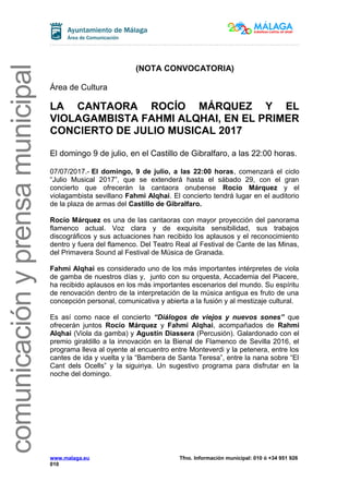 comunicaciónyprensamunicipal
(NOTA CONVOCATORIA)
Área de Cultura
LA CANTAORA ROCÍO MÁRQUEZ Y EL
VIOLAGAMBISTA FAHMI ALQHAI, EN EL PRIMER
CONCIERTO DE JULIO MUSICAL 2017
El domingo 9 de julio, en el Castillo de Gibralfaro, a las 22:00 horas.
07/07/2017.- El domingo, 9 de julio, a las 22:00 horas, comenzará el ciclo
“Julio Musical 2017”, que se extenderá hasta el sábado 29, con el gran
concierto que ofrecerán la cantaora onubense Rocío Márquez y el
violagambista sevillano Fahmi Alqhai. El concierto tendrá lugar en el auditorio
de la plaza de armas del Castillo de Gibralfaro.
Rocío Márquez es una de las cantaoras con mayor proyección del panorama
flamenco actual. Voz clara y de exquisita sensibilidad, sus trabajos
discográficos y sus actuaciones han recibido los aplausos y el reconocimiento
dentro y fuera del flamenco. Del Teatro Real al Festival de Cante de las Minas,
del Primavera Sound al Festival de Música de Granada.
Fahmi Alqhai es considerado uno de los más importantes intérpretes de viola
de gamba de nuestros días y, junto con su orquesta, Accademia del Piacere,
ha recibido aplausos en los más importantes escenarios del mundo. Su espíritu
de renovación dentro de la interpretación de la música antigua es fruto de una
concepción personal, comunicativa y abierta a la fusión y al mestizaje cultural.
Es así como nace el concierto “Diálogos de viejos y nuevos sones” que
ofrecerán juntos Rocío Márquez y Fahmi Alqhai, acompañados de Rahmi
Alqhai (Viola da gamba) y Agustín Diassera (Percusión). Galardonado con el
premio giraldillo a la innovación en la Bienal de Flamenco de Sevilla 2016, el
programa lleva al oyente al encuentro entre Monteverdi y la petenera, entre los
cantes de ida y vuelta y la “Bambera de Santa Teresa”, entre la nana sobre “El
Cant dels Ocells” y la siguiriya. Un sugestivo programa para disfrutar en la
noche del domingo.
www.malaga.eu Tfno. Información municipal: 010 ó +34 951 926
010
 