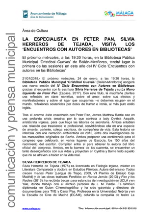 www.malaga.eu Tfno. Información municipal: 010 ó +34 951 926 010
comunicaciónyprensamunicipal
Área de Cultura
LA ESPECIALISTA EN PETER PAN, SILVIA
HERREROS DE TEJADA, VISITA LOS
‘ENCUENTROS CON AUTORES EN BIBLIOTECAS’
El próximo miércoles, a las 19.30 horas, en la Biblioteca Pública
Municipal ‘Cristóbal Cuevas’ de Bailén-Miraflores, tendrá lugar la
primera de las sesiones en este año del IV Ciclo ‘Encuentros con
autores en las Bibliotecas’
21/01/2018.- El próximo miércoles, 24 de enero, a las 19.30 horas, la
Biblioteca Pública Municipal ‘Cristóbal Cuevas’ (Bailén-Miraflores) acogerá
una nueva sesión del IV Ciclo Encuentros con Autores en Bibliotecas
gracias al encuentro con la escritora Silvia Herreros de Tejada y su La Mano
izquierda de Peter Pan (Espasa, 2017). Con este título, la madrileña plantea
una reflexión, en clave narrativa, sobre el amor, sobre sus efectos y
manifestaciones y sobre el lugar que ocupamos –o debemos ocupar- en el
mundo, reflexiones sostenidas por dosis de humor e ironía, al más puro estilo
inglés.
Tras el enorme éxito cosechado con Peter Pan, James Matthew Barrie cae en
una profunda crisis creativa por lo que contrata a lady Cynthia Asquith,
aristócrata inglesa, para que haga las labores de secretaria. Ambos entablan
una relación que trasciende lo profesional, convirtiéndose ella en una especie
de amante, pariente, colega escritora, de compañera de vida. Esta historia se
intercala con una narración ambientada en 2010, entre dos investigadores de
los manuscritos originales de Barrie. Ambos preparan una conferencia para el
congreso que celebrará, en varios lugares de Escocia, los 150 años del
nacimiento del escritor. Compiten entre sí para obtener la autoría del libro
oficial del congreso. Ambos, en la barrera de los cuarenta, se encuentran un
tanto desengañados con sus vidas y proyectan en Cynthia y Barrie todo aquello
que no se atreven a hacer en la vida real.
SILVIA HERREROS DE TEJADA
Silvia Herreros de Tejada (1975) es licenciada en Filología Inglesa, máster en
Literatura Comparada y doctora en Estudios Fílmicos. Autora del ensayo Todos
crecen menos Peter (Lengua de Trapo, 2009, VII Premio de Ensayo Caja
Madrid) y de las obras teatrales Perdidos en Nunca Jamás (2013) y Pan y los
Nadies (2016), ha recibido becas para estancias de investigación en UCLA y en
Yale, donde trabajó con el archivo personal de J. M. Barrie. Es también
diplomada en Guion Cinematográfico y ha sido guionista y directora de
documentales para TVE y Canal Plus. Profesora en la Universidad Nebrija y en
la Escuela de Cine de Madrid (ECAM), cofundó la compañía de teatro La
 