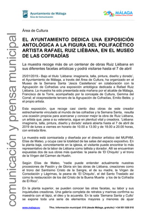 www.malaga.eu Tfno. Información municipal: 010 (desde Málaga, gratuito) / +34 951 926 010
comunicaciónyprensamunicipal
Área de Cultura
EL AYUNTAMIENTO DEDICA UNA EXPOSICIÓN
ANTOLÓGICA A LA FIGURA DEL POLIFACÉTICO
ARTISTA RAFAEL RUIZ LIÉBANA, EN EL MUSEO
DE LAS COFRADÍAS
La muestra recoge más de un centenar de obras Ruiz Liébana en
sus diferentes facetas artísticas y podrá visitarse hasta el 7 de abril
25/01/2019.- Bajo el título ‘Liébana: imaginería, talla, pintura, diseño y dorado’,
el Ayuntamiento de Málaga, a través del Área de Cultura, ha organizado en el
Museo de la Semana Santa ‘Jesús Castellanos’ en colaboración con la
Agrupación de Cofradías una exposición antológica dedicada a Rafael Ruiz
Liébana. La muestra ha sido presentada esta mañana por el alcalde de Málaga,
Francisco de la Torre, acompañado por la concejala de Cultura, Gemma del
Corral; el vicepresidente tercero de la Agrupación de Cofradías, Emilio Betés; y
el propio artista.
Esta exposición, que recoge casi ciento diez obras de este creador
estrechamente vinculado al mundo de las cofradías y la Semana Santa, resulta
una ocasión propicia para acercarse y conocer mejor la obra de Ruiz Liébana,
un artista que, pese a su veteranía, sigue en plenitud vital y creadora. ‘Liébana:
imaginería, talla, pintura, diseño y dorado’ estará abierta hasta el 7 de abril de
2019 de lunes a viernes en horario de 10.00 a 13.00 y de 18.00 a 20.00 horas,
con entrada libre.
La muestra está comisariada y diseñada por el director artístico del MUPAM,
Elías de Mateo, y ocupa casi la totalidad de las salas del espacio expositivo. En
la planta baja, concretamente en la iglesia, el visitante puede encontrar lo más
representativo de la labor de Liébana como tallista y dorador. Allí se encuentran
expuestas dos de sus obras más queridas: la peana de ‘El Chiquito’ y el trono
de la Virgen del Carmen de Huelin.
Según Elías de Mateo, “nadie puede entender actualmente nuestras
procesiones de Pasión y de Gloria sin las obras de Liébana, creaciones como
el trono del Santísimo Cristo de la Sangre, el de su madre, la Virgen de
Consolación y Lágrimas, la peana de ‘El Chiquito’, el del Santo Traslado así
como la restauración de los del Cristo de la Buena Muerte y los de la Cofradía
de El Rico”.
En la planta superior, se pueden conocer las otras facetas, su labor y sus
inquietudes creadoras. Una galería completa de retratos y marinas confirma su
maestría con el lápiz, el óleo y la acuarela. En la sala ‘Semana Santa y Culto’
se expone toda una serie de elementos mayores y menores de ajuar
 
