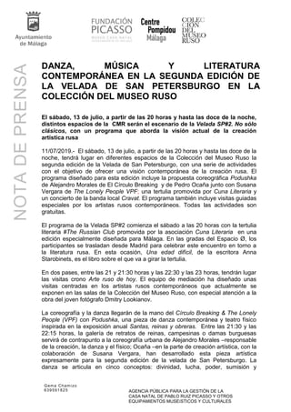 Gema Chamizo
639591825 AGENCIA PÚBLICA PARA LA GESTIÓN DE LA
CASA NATAL DE PABLO RUIZ PICASSO Y OTROS
EQUIPAMIENTOS MUSEíSTICOS Y CULTURALES
NOTADEPRENSA
DANZA, MÚSICA Y LITERATURA
CONTEMPORÁNEA EN LA SEGUNDA EDICIÓN DE
LA VELADA DE SAN PETERSBURGO EN LA
COLECCIÓN DEL MUSEO RUSO
El sábado, 13 de julio, a partir de las 20 horas y hasta las doce de la noche,
distintos espacios de la CMR serán el escenario de la Velada SP#2. No sólo
clásicos, con un programa que aborda la visión actual de la creación
artística rusa
11/07/2019.- El sábado, 13 de julio, a partir de las 20 horas y hasta las doce de la
noche, tendrá lugar en diferentes espacios de la Colección del Museo Ruso la
segunda edición de la Velada de San Petersburgo, con una serie de actividades
con el objetivo de ofrecer una visión contemporánea de la creación rusa. El
programa diseñado para esta edición incluye la propuesta coreográfica Podushka
de Alejandro Morales de El Círculo Breaking y de Pedro Ocaña junto con Susana
Vergara de The Lonely People VPF; una tertulia promovida por Cuna Literaria y
un concierto de la banda local Cravat. El programa también incluye visitas guiadas
especiales por los artistas rusos contemporáneos. Todas las actividades son
gratuitas.
El programa de la Velada SP#2 comienza el sábado a las 20 horas con la tertulia
literaria #The Russian Club promovida por la asociación Cuna Literaria en una
edición especialmente diseñada para Málaga. En las gradas del Espacio Ø, los
participantes se trasladan desde Madrid para celebrar este encuentro en torno a
la literatura rusa. En esta ocasión, Una edad difícil, de la escritora Anna
Starobinets, es el libro sobre el que va a girar la tertulia.
En dos pases, entre las 21 y 21:30 horas y las 22:30 y las 23 horas, tendrán lugar
las visitas crono Arte ruso de hoy. El equipo de mediación ha diseñado unas
visitas centradas en los artistas rusos contemporáneos que actualmente se
exponen en las salas de la Colección del Museo Ruso, con especial atención a la
obra del joven fotógrafo Dmitry Lookianov.
La coreografía y la danza llegarán de la mano del Círculo Breaking & The Lonely
People (VPF) con Podushka, una pieza de danza contemporánea y teatro físico
inspirada en la exposición anual Santas, reinas y obreras. Entre las 21:30 y las
22:15 horas, la galería de retratos de reinas, campesinas o damas burguesas
servirá de contrapunto a la coreografía urbana de Alejandro Morales –responsable
de la creación, la danza y el físico; Ocaña –en la parte de creación artística, con la
colaboración de Susana Vergara, han desarrollado esta pieza artística
expresamente para la segunda edición de la velada de San Petersburgo. La
danza se articula en cinco conceptos: divinidad, lucha, poder, sumisión y
 