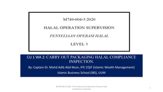 CU 1 WA 2: CARRY OUT PACKAGING HALAL COMPLIANCE
INSPECTION.
By: Captain Dr. Mohd Adib Abd Muin, IFP, CQIF (Islamic Wealth Management)
Islamic Business School (IBS), UUM
M749-004-3:2020 - Pre-Production & Operation Process Halal
Compliance Inspection
1
 