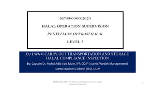 CU 1 WA 4: CARRY OUT TRANSPORTATION AND STORAGE
HALAL COMPLIANCE INSPECTION
By: Captain Dr. Mohd Adib Abd Muin, IFP, CQIF (Islamic Wealth Management)
Islamic Business School (IBS), UUM
M749-004-3:2020 - Pre-Production & Operation Process Halal
Compliance Inspection
1
 