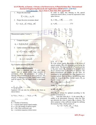 k.S.N.Murthy, m.Suman, v.Sriram, n.Sai Kotewararao, b.Phani Krishna Rao / International
             Journal of Engineering Research and Applications (IJERA)ISSN: 2248-9622
                     www.ijera.com Vol. 2, Issue 4, June-July 2012, pp.631-635
      1.   Project the state head                         In order to apply this filtering to the speech
                                                          expression shown above, it must be expressed in state
                     𝑥 𝑘 = 𝑓 𝑥 𝑘 −1 , 𝑢 𝑘 , O             space form as

      2.   Project the error covariance ahead             𝐻 𝑘 = 𝑋𝐻 𝑘−1 + 𝑊 𝑘 ………….(12)

           𝑃 𝑘 = 𝐴 𝑘 𝑃 𝑘 −1 𝐴 𝑘𝑇 + 𝑊 𝑘 𝑄 𝑘−1 𝑊 𝑘𝑇         𝑦 𝑘 = 𝑔𝐻 𝑘 …………………….(13)


                                                                  𝑎1   𝑎2   …     𝑎 𝑁−1      𝑎𝑁
                                                                  1    0    …       0        0
                                                          X=      0    1    …       0        0
Measurement update (“correct”)                                    ⋮    ⋮    ⋱       ⋮        ⋮
                                                                  0    0    ⋯       1        0

                                                                                             𝑦𝑘
      1.   Compute the gain
                                                                                           𝑦 𝑘 −1
                                                                                𝐻𝑘 =       𝑦 𝑘 −2
       𝐾 𝑘 = 𝑃 𝑘 𝐻 𝑘𝑇 (𝐻 𝑘 𝑃 𝑘 𝐻 𝑘𝑇 + 𝑉 𝑘 𝑅 𝑘 𝑉 𝑘𝑇 )−1
                                                                                             ⋮
                                                                                          𝑦 𝑘 −𝑁+1
      2.   Update estimate with measurement
                                                                                            𝑤𝑘
           𝑥 𝑘 = 𝑥 𝑘 + 𝐾 𝑘 (𝑧 𝑘 − 𝑕 𝑥 𝑘 , 0 )                                               0
                                                                                 𝑤𝑘 =       0
      3.   Update the error covariance                                                      ⋮
                                                                                            0
                   𝑃 𝑘 = (𝐼 − 𝐾 𝑘 𝐻 𝑘 )𝑃 𝑘
                                                          g= 1 0 … 0
                                                          X is the system matrix, Hkconsists of the series of
Fig: Complete operation of the filter                     speech samples; 𝑊 𝑘 is the excitation vector and g, the
                                                          output vector. The reason of (k-N+1)th iteration is due
   5. IMPLEMENTATION                                      to the state vector, Hk, consists of N samples, from
          From a statistical point of view, many          the kth iteration back to the (k-N+1)th iteration. The
signals such as speech exhibit large amounts of           above formulations are suitable for this filter. As
correlation. From the perspective of coding or            mentioned in the previously, this filter functions in a
filtering, this correlation can be put to good use. The   looping method. Here we denote the following steps
all pole, or autoregressive (AR), signal model is often   within the loop of the filter. Define matrix 𝐻 𝑘𝑇−1 as
used for speech. The AR signal model is introduced        the row vector:
as:                                                           𝑻
                                                            𝑯 𝒌−𝟏 =-[𝒚 𝒌−𝟏 𝒚 𝒌−𝟐 ……𝒚 𝒌−𝑵 ]
                                                          ........... (14)
                                                          Andzk= yk. Then (11) and (14) yield
           1
𝑦𝑘=        𝑁        𝑊 𝑘 ………(10)
      1−∑ 𝑖−1 𝛼𝑍                                                    𝑻
Equation (10) can also be written in this form as          𝒛 𝒌 =𝑯 𝒌−𝟏 𝑿 𝒌 +𝑾 𝒌
shown below:                                              .............. (15)
                                                          WhereXkwill always be updated according to the
𝑦 𝑘 =𝑎1 𝑦 𝑘 −1 +𝑎2 𝑦 𝑘 −2 ……+𝑎 𝑁 𝑦 𝑘 −𝑁 + 𝑊 𝑘             number of iterations, k.
                                                                        Note that when the k = 0, the matrix Hk-1 is
                                                          unable to be determined. However, when the time
…………………….. (11)
                                                          zkis detected, the value in matrix Hk-1 is known. The
where,
k→ Number of iterations;                                  above purpose is thus sufficient enough for defining
yk → current input speech signal sample;                  the recursive filter, which consists of:
yk–N→ (N-1)th sample of speech signal;                                     𝑋 𝑘 = 1 − 𝐾 𝑘 𝐻 𝑘𝑇−1 𝑋 𝑘−1 + 𝐾 𝑘 𝑍 𝑘
aN → Nth filter coefficient; and                                                     .........…...(16)
wk → excitation sequence (white noise).


                                                                                                     633 | P a g e
 