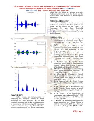 k.S.N.Murthy, m.Suman, v.Sriram, n.Sai Kotewararao, b.Phani Krishna Rao / International
           Journal of Engineering Research and Applications (IJERA)ISSN: 2248-9622
                   www.ijera.com Vol. 2, Issue 4, June-July 2012, pp.631-635
                                                          indeed has the ability to estimate accurately.
                                                          Furthermore, the results have also shown that this
                                                          recursive filter could be tuned to provide optimal
                                                          performance.

                                                          ACKNOWLEDGEMENT
                                                                  We would like to thank our respected
                                                          teachers and colleagues for their guidance and
                                                          support. We are thankful to our HOD, ECE
                                                          Department.    We      also     thank    Principal&
                                                          Chairman,KoneruLakshmaiah         University     for
                                                          providing us most suitable environment for research
                                                          and development.

                                                          REFERENCES:
Fig 4: combined plot                                      [1]    E. Grivel, M. Gabrea, and M. Najim, “Speech
                                                                 Enhancements a Realization Issue,” Signal
                                                                 Processing, vol. 82, pp. 1963–1978, Dec.
                                                                 2002.
                                                          [2]     M. Gabrea, E. Grivel, and M. Najim, “A
                                                                 single microphone kalman filter-based noise
                                                                 canceller,” IEEESignal Processing Lett., vol.
                                                                 6, pp. 55–57, Mar. 1999.
                                                          [3]     J. D. Gibson, B. Koo, and S. D. Gray,
                                                                 “Filtering of colored noise for speech
                                                                 enhancement and coding,”IEEE Trans. Signal
                                                                 Processing, vol. 39, pp. 1732–1742, Aug.
                                                                 1991.
                                                          [4]    H. Morikawa and H. Fujisaki, “Noise
                                                                 reduction of speech signal by adaptive kalman
                                                                 filtering,” Special issue in Signal Processing
Fig 5: mean square error                                         APII-AFCET, vol. 22, pp. 53–68, 1988.
                                                          [5]     M. Gabrea, “Robust adaptive kalman filtering
                                                                 based speech enhancement algorithm,” in
                                                                 Proc.ICASSP’04, 2004.
                                                          [6]    M. Gabrea and D. O’Shaugnessy, “Speech
                                                                 signal recovery in white noise using an
                                                                 adaptive kalman filter, “inProc. EUSIPCO’00,
                                                                 2000, pp. 159–162.
                                                          [7]     B. A. Anderson and J. B. Moore, Optimal
                                                                 Filtering, NJ:Prentice-Hall, Englewood Cliffs,
                                                                 1979.
                                                          [8]     B. D. Kovacevic, M. M. Milosavljevic, and
                                                                 M. Dj. Veinovic, “Robust recursive ar speech
                                                                 analysis,” SignalProcessing, vol. 44, pp. 125–
                                                                 138, 1995.
                                                          [9]     R. K. Mehra, “On the identification of
CONCLUSION                                                       variances and adaptive kalman filtering,” IEEE
         Inthis project, an implementation of                    Trans. AutomaticControl, vol. AC-15, pp.
employing this recursive filtering to speech                     175–184, Apr. 1970.
processing had been developed. As has been                [10]    T. Kailath, “An innovations approach to least
previously mentioned, the purpose of this approach is            squares estimation, part i: Linear filtering in
to reconstruct an output speech signal by making use             additive white noise,” IEEE Tran. Automatic
of the accurate estimating ability of this filter. True          Control, vol. AC-13, pp. 646–655, Dec. 1968.
enough, simulated results had proven that this filter

                                                                                                635 | P a g e
 