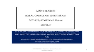 CU 2 :PRODUCTION AND OPERATION PROCESS HALAL COMPLIANCE INSPECTION
WA 2: CARRY OUT HALAL COMPLIANCE MACHINE AND EQUIPMENT INSPECTION
Part 2
By: Captain Dr. Mohd Adib Abd Muin, IFP, CQIF (Islamic Wealth Management)
Islamic Business School (IBS), UUM
M749-004-3:2020-2 - Production & Operation Process Halal
Compliance Inspection
1
 