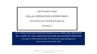 CU 2 :PRODUCTION AND OPERATION PROCESS HALAL COMPLIANCE INSPECTION
WA 2: CARRY OUT HALAL COMPLIANCE MACHINE AND EQUIPMENT INSPECTION
By: Captain Dr. Mohd Adib Abd Muin, IFP, CQIF (Islamic Wealth Management)
Islamic Business School (IBS), UUM
M749-004-3:2020-2 - Production & Operation Process Halal
Compliance Inspection
1
 