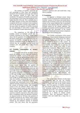 FOLAGBADE Samuel Olufemi / International Journal of Engineering Research and
Applications (IJERA) ISSN: 2248-9622 www.ijera.com
Vol. 3, Issue 3, May-Jun 2013, pp.582-587
586 | P a g e
The quantity of Ca(OH)2 consumed per
unit percentage of silica fume and metakaolin
increased with increasing curing age and reduced
with increasing content of silica fume and
metakaolin. The quantity of Ca(OH)2 consumed per
unit percentage of silica fume and metakaolin were
higher than that of fly ash. This is probably due to
the higher fineness of silica fume and metakaolin,
compared with fly ash, resulting in more nucleation
sites for the pozzolanic reaction with Ca(OH)2. In
the same token, the quantity of Ca(OH)2 consumed
per unit percentage of silica fume is higher than
that of metakaolin at equal replacement level.
The comparison, at 180 days, of the
Ca(OH)2 content of Portland cement and the
Ca(OH)2 consumed by the binary cement pastes
shows that the quantities of Ca(OH)2 consumed by
the binary cement pastes were much lower than the
quantity of Ca(OH)2 released by the hydration
reaction of Portland cement. It could therefore be
inferred that the pozzolanic reaction would be
somehow slow and would take a long time to
complete.
4.2 Ca(OH)2 consumption of ternary
cements
Compared with the fly ash binary cement
pastes, the addition of silica fume and metakaolin
reduced the Ca(OH)2 contents of the pastes with
increasing curing age and increasing content of the
ternary cement. Hence, the addition of silica fume
and metakaolin as ternary cement components
would result in increased consumption of Ca(OH)2
and therefore increased pozzolanic reactivity of the
ternary cement pastes. Also, the quantity of
Ca(OH)2 consumed per unit content of the ternary
cements increased with increasing curing age and
increasing content of the ternary cement component
up to 10%. At the total replacement level of 55%,
the quantity of Ca(OH)2 consumed per unit content
at 10% and 15%MK content were the same at all
the ages. This is probably because the optimum
level of MK at 15%MK must have been exceeded.
Also, the Ca(OH)2 consumed per unit content of
the ternary cement components reduced with
increasing total replacement level of the cement
additions and this would be due to the reduction in
the content of Portland cement with increasing
content of fly ash (dilution effect). Also, silica
fume ternary cement pastes at equal replacement
levels, consumed more Ca(OH)2 than metakaolin
ternary cement pastes. Hence higher pozzolanic
reactivity would be expected in silica fume pastes
than in metakaolin pastes and therefore concretes.
As observed earlier at 180 days, the quantities of
Ca(OH)2 consumed by the ternary cement pastes
were much lower than the quantity of Ca(OH)2
released by the hydration reaction of Portland
cement. This also shows that the pozzolanic
reaction is somehow slow and would take a long
time to complete.
5. Conclusion
As opposed to Portland cement whose
Ca(OH)2 content increased with increasing age, the
Ca(OH)2 contents of the binary and ternary pastes
reduced with increasing curing age and increasing
content of the cement additions due to pozzolanic
reactivity and/or dilution effect due to reduction of
Portland cement by the cement additions. The
Ca(OH)2 consumption and the quantity of Ca(OH)2
consumed per unit percentage of the cement
additions, as binary and ternary cement component,
also increased with increasing age.
The Ca(OH)2 consumption of the cement
additions, as a binary cement component, increased
with increasing fly ash content up to 35%. Hence,
for optimum performance, fly ash as a binary
cement should be limited to 35% content. As
binary cement component, silica fume consumed
more Ca(OH)2 than metakaolin at equal age and
replacement level. Hence, silica fume is more
reactive than metakaolin. Where higher reactivity
up to 28 days is required, silica fume would
perform better than metakaolin. Also silica fume or
metakaolin would perform better at 5% content
than at 10% content. Beyond 28 days, there was no
difference in the quantity of Ca(OH)2 consumed at
5% and 10% contents of silica fume or metakaolin.
Hence, the choice between 5% and 10% content for
silica fume or metakaolin beyond 28 days would
depend on other factors like cost and environmental
compatibility. The quantity of Ca(OH)2 consumed
per unit percentage of the cement additions reduced
with increasing content of the additions with silica
fume consuming more than metakaolin and
metakaolin consuming more than fly ash. As higher
fineness would result in more nucleation sites for
the pozzolanic reaction with Ca(OH)2, this
disparity would be due to the relative difference in
their fineness.
Due to the higher fineness of silica fume
and metakaolin than fly ash, the Ca(OH)2
consumption and reactivity of the ternary cement
pastes is higher than that of the binary cement
pastes. Also, the quantity of Ca(OH)2 consumed
per unit content of the ternary cements increased
with increasing content of the ternary cement
component up to 10%. 15% content of metakaolin
would be more than the optimum content of
metakaolin as a binary or ternary cement
component. Also, the pozzolanic reaction is
somehow slow and would take a long time to
complete.
 