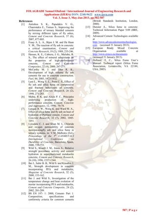 FOLAGBADE Samuel Olufemi / International Journal of Engineering Research and
Applications (IJERA) ISSN: 2248-9622 www.ijera.com
Vol. 3, Issue 3, May-Jun 2013, pp.582-587
587 | P a g e
References
[1] Antiohos S. K., Papadakis V. G.,
Chaniotakis E., Tsimas S., Improving the
performance of ternary blended cements
by mixing different types of fly ashes,
Cement and Concrete Research, 37 (6),
2007, 877-885.
[2] Fraay A. L. A., Bijen J. M. and De Haan
Y. M., The reaction of fly ash in concrete:
a critical examination, Cement and
Concrete Research, 19 (2), 1989, 235-246.
[3] Hassan, K. E., Cabrera, J. G., Maliehe, R.
S., The effect of mineral admixtures on
the properties of high-performance
concrete, Cement and Concrete
Composites, 22 (4), 2000, 267-271.
[4] McCarthy M. J. and Dhir R. K.,
Development of high volume fly ash
cements for use in concrete construction.
Fuel, 84, 2005, 1423-1432.
[5] Lam L., Wong Y. L., Poon C. S., Effect of
fly ash and silica fume on compressive
and fracture behaviours of concrete,
Cement and Concrete Research, 28 (2),
1998, 271-283.
[6] Mehta, P, K. and Aitcin P. C., Principles
underlying production of high-
performance concrete, Cement, Concrete
and Aggregates, 12, 1990, 70-78.
[7] Langan B. W., Weng K. and Ward M. A.,
Effect of silica fume and fly ash on heat of
hydration of Portland cement, Cement and
Concrete Research, 32 (7), 2002, 1045-
1051.
[8] Lynsdale C. J. and Khan M. I., Chloride
and oxygen permeability of concrete
incorporatingfly ash and silica fume in
ternary systems, in: V.M. Malhotra (Ed.),
Proceedings of the 5th
CANMET/ACI
International Conference on
Durability of Concrete, Barcelona, Spain,
2000, 739-753.
[9] Wild S., Khatib J. M., Jones A., Relative
strength pozzolanic activity and cement
hydration in superplasticised metakaolin
concrete, Cement and Concrete Research,
26 (10), 1996, 1537-1544.
[10] Bai J., Sabir B. B., Wild S. and Kinuthia J.
M., Strength development in concrete
incorporating PFA and metakaolin,
Magazine of Concrete Research, 52 (3),
2000, 153-162.
[11] Bai J. and Wild S., Investigation of the
temperature change and heat evolution of
mortar incorporating PFA and metakaolin,
Cement and Concrete Composite, 24 (2),
2002, 201-209.
[12] BS EN 197- 1: 2000, Cement- Part 1:
Composition, specifications and
conformity criteria for common cements
(British Standards Institution, London,
2000).
[13] Dunster A., Silica fume in concrete:
Technical Information Paper 5/09 (BRE,
2009).
[14] Advanced Cement Technologies available
at
http://www.advancedcementtechnologies.
com (accessed 31 January 2013).
[15] European Ready Mixed Concrete
Organisation available at
http://www.ermco.eu/documents
(accessed 31 January 2013).
[16] Holland, T. C., Silica Fume User’s
Manual: Technical report (Silica Fume
Association, Lovettsville, VA 22180,
USA, 2005).
 