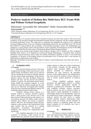 M A M Akberuddin et al. Int. Journal of Engineering Research and Application www.ijera.com
Vol. 3, Issue 5, Sep-Oct 2013, pp.540-546
www.ijera.com 540 | P a g e
Pushover Analysis of Medium Rise Multi-Story RCC Frame With
and Without Vertical Irregularity
Mohommed Anwaruddin Md. Akberuddin*, Mohd. Zameeruddin Mohd.
Saleemuddin **
*(M.E. (Structure) student, Department of Civil Engineering, M.G.M.’s C.O.E. Nanded.
**(Assistant Professor, Department of Civil Engineering, M.G.M.’s C.O.E. Nanded.
ABSTRACT
The performance of a structural system can be evaluated resorting to non-linear static analysis. This involves the
estimation of the structural strength and deformation demands and the comparison with the available capacities
at desired performance levels. This study aims at evaluating and comparing the response of five reinforced
concrete building systems by the use of different methodologies namely the ones described by the ATC-40 and
the FEMA-273 using nonlinear static procedures, with described acceptance criteria. The methodologies are
applied to a 3 storey frames system with and without vertical irregularity, both designed as per the IS 456-2000
and IS 1893-2002 (Part II) in the context of Performance Based Seismic Design procedures.
Present study aims towards doing Nonlinear Static Pushover Analysis of G+3 medium rise RCC residential
building frame which is to be designed by Conventional Design Methodology. A Nonlinear Static Analysis
(Pushover Analysis) had been used to obtain the inelastic deformation capability of frame. It was found that
irregularity in elevation of the building reduces the performance level of structure there is also decrease in
deformation or displacement of the building.
Keywords - Performance based design, Static Pushover Analysis, Lateral displacement, story shear, Base shears,
story drift, etc.
I. INTRODUCTION
1.1 General
Over the past decades and more it has been
recognized that damage control must become a more
explicit design consideration which can be achieved
only by introducing some kind of nonlinear analysis
into the seismic design methodology. Following this
pushover analysis has been developed during past
decades and more and has become the preferred
method of analysis for performance-based seismic
design, PBSD and evaluation purposes. It is the
method by which the ultimate strength and the limit
state can be effectively investigated after yielding,
which has been researched and applied in practice for
earthquake engineering and seismic design.
Nonlinear response history analysis is a
possible method to calculate structural response
under a strong seismic event. However, due to the
large amount of data generated in such analysis, it is
not preferred practical and PBSE usually involves
nonlinear static analysis, also known as pushover
analysis. Moreover, the calculated inelastic dynamic
response is quite sensitive to the characteristics of the
input motions, thus the selection of a suitable
representative acceleration time–histories is
mandatory. This increases the computational effort
significantly.
The simplified approaches for the seismic
evaluation of structures, which account for the
inelastic behaviour, generally use the results of static
collapse analysis to define the inelastic performance
of the structure. Currently, for this purpose, the
nonlinear static procedure (NSP) or pushover
analysis described in FEMA-273, ATC-40
documents are used. However, the procedure
involves certain approximations and simplifications
that some amount of variation is always expected to
exist in seismic demand prediction of pushover
analysis.
Various simplified nonlinear analysis
procedures and approximate methods to estimate
maximum inelastic displacement demand of
structures are proposed by researchers. The widely
used simplified nonlinear analysis procedure,
pushover analysis, has also an attractive subject of
study which is mainly appropriate for structures in
which higher modes are not predominant, which are
not influenced by dynamic characteristics. Although,
pushover analysis has been shown to capture
essential structural response characteristics under
seismic action, the accuracy and the reliability of
pushover analysis in predicting global and local
seismic demands for all structures have been a
subject of discussion.
II. MODELING
2.1 General
The Pushover Analysis is defined as a non –
linear static approximation of the response a structure
that will undergo when subjected to dynamic
RESEARCH ARTICLE OPEN ACCESS
 