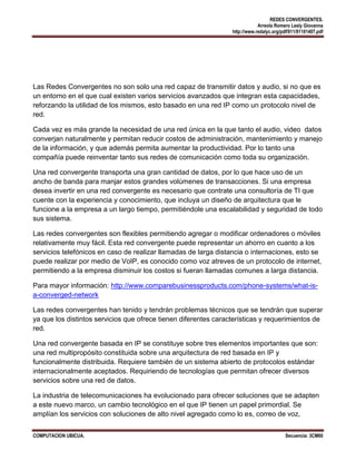 REDES CONVERGENTES.
Arreola Romero Lesly Giovanna
http://www.redalyc.org/pdf/911/91101407.pdf

Las Redes Convergentes no son solo una red capaz de transmitir datos y audio, si no que es
un entorno en el que cual existen varios servicios avanzados que integran esta capacidades,
reforzando la utilidad de los mismos, esto basado en una red IP como un protocolo nivel de
red.
Cada vez es más grande la necesidad de una red única en la que tanto el audio, video datos
converjan naturalmente y permitan reducir costos de administración, mantenimiento y manejo
de la información, y que además permita aumentar la productividad. Por lo tanto una
compañía puede reinventar tanto sus redes de comunicación como toda su organización.
Una red convergente transporta una gran cantidad de datos, por lo que hace uso de un
ancho de banda para manjar estos grandes volúmenes de transacciones. Si una empresa
desea invertir en una red convergente es necesario que contrate una consultoría de TI que
cuente con la experiencia y conocimiento, que incluya un diseño de arquitectura que le
funcione a la empresa a un largo tiempo, permitiéndole una escalabilidad y seguridad de todo
sus sistema.
Las redes convergentes son flexibles permitiendo agregar o modificar ordenadores o móviles
relativamente muy fácil. Esta red convergente puede representar un ahorro en cuanto a los
servicios telefónicos en caso de realizar llamadas de larga distancia o internaciones, esto se
puede realizar por medio de VoIP, es conocido como voz atreves de un protocolo de internet,
permitiendo a la empresa disminuir los costos si fueran llamadas comunes a larga distancia.
Para mayor información: http://www.comparebusinessproducts.com/phone-systems/what-isa-converged-network
Las redes convergentes han tenido y tendrán problemas técnicos que se tendrán que superar
ya que los distintos servicios que ofrece tienen diferentes características y requerimientos de
red.
Una red convergente basada en IP se constituye sobre tres elementos importantes que son:
una red multipropósito constituida sobre una arquitectura de red basada en IP y
funcionalmente distribuida. Requiere también de un sistema abierto de protocolos estándar
internacionalmente aceptados. Requiriendo de tecnologías que permitan ofrecer diversos
servicios sobre una red de datos.
La industria de telecomunicaciones ha evolucionado para ofrecer soluciones que se adapten
a este nuevo marco, un cambio tecnológico en el que IP tienen un papel primordial. Se
amplían los servicios con soluciones de alto nivel agregado como lo es, correo de voz,
COMPUTACION UBICUA.

Secuencia: 3CM60

 