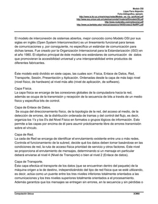 Modelo OSI
López Parra Alejandra
Ficha bibliográfica, ejemplo:
http://www.ie.itcr.ac.cr/marin/mpc/redes/Modelo_osi_tcp_ip(oficial).pdf
http://www.exa.unicen.edu.ar/catedras/comdat1/material/ElmodeloOSI.pdf
http://www.routeralley.com/ra/docs/osi.pdf
http://www.cs.berkeley.edu/~istoica/classes/cs194/05/notes/2-NetRPC.pdf

El modelo de interconexión de sistemas abiertos, mejor conocido como Modelo OSI por sus
siglas en inglés (Open System Interconnection) es un lineamiento funcional para tareas
de comunicaciones y, por consiguiente, no especifica un estándar de comunicación para
dichas tareas. Fue creado por la Organización Internacional para la Estandarización (ISO) en
el año 1980. El objetivo principal de éste modelo era estándares de comunicación de datos
que promovieran la accesibilidad universal y una interoperabilidad entre productos de
diferentes fabricantes.

Éste modelo está dividido en siete capas, las cuales son: Física, Enlace de Datos, Red,
Transporte, Sesión, Presentación y Aplicación. Ordenadas desde la capa de más bajo nivel
(nivel físico, de hardware) al nivel más alto (nivel de aplicación, de software).
Capa Física.
La capa física se encarga de las conexiones globales de la computadora hacia la red,
además se ocupa de la transmisión y recepción de la secuencia de bits a través de un medio
físico y especifica bits de control.
Capa de Enlace de Datos.
Se ocupa del direccionamiento físico, de la topología de la red, del acceso al medio, de la
detección de errores, de la distribución ordenada de tramas y del control del flujo, es decir,
organiza los 1's y los 0's del Nivel Físico en formatos o grupos lógicos de información. Esto
permite a las capas por encima de él para asumir prácticamente libre de errores transmisión
sobre el vínculo.
Capa de Red.
La cada de Red se encarga de identificar el enrutamiento existente entre una o más redes.
Controla el funcionamiento de la subred, decide qué los datos deben tomar basándose en las
condiciones de red, la ruta de acceso física prioridad de servicio y otros factores. Este nivel
se proporciona el enrutamiento de mensajes, determinando si un mensaje en particular
deberá enviarse al nivel 4 (Nivel de Transporte) o bien al nivel 2 (Enlace de datos).
Capa de Transporte.
Ésta capa efectúa el transporte de los datos (que se encuentran dentro del paquete) de la
máquina origen a la de destino, independizándolo del tipo de red física que se esté utilizando,
es decir, actúa como un puente entre los tres niveles inferiores totalmente orientados a las
comunicaciones y los tres niveles superiores totalmente orientados a el procesamiento.
Además garantiza que los mensajes se entregan sin errores, en la secuencia y sin pérdidas o

Computación Ubicua

3CM60

 